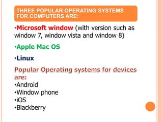 THREE POPULAR OPERATING SYSTEMS
FOR COMPUTERS ARE:
•Microsoft window (with version such as
window 7, window vista and window 8)
•Apple Mac OS
•Linux
•Android
•Window phone
•iOS
•Blackberry
 