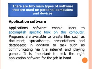 There are two main types of software
that are used on personal computers
and devices
Application software
Applications software enable users to
accomplish specific task on the computer.
Programs are available to create files such as
document, spreadsheet, presentations and
databases; in addition to task such as
communicating via the internet and playing
games. It is important to pick the right
application software for the job in hand
 