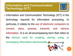 Information and Communication
Technology (ICT)
 Information and Communication Technology (ICT) is the
technology required for information processing. In
particular, it relates to the use of electronic computers to
convert, store, process, transmit, and retrieve
information. It is an all-encompassing term that refers to
the devices used for creating, storing, using, or
exchanging information electronically.
 