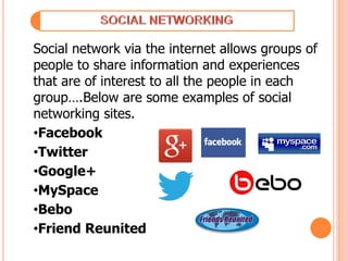 Social network via the internet allows groups of
people to share information and experiences
that are of interest to all the people in each
group….Below are some examples of social
networking sites.
•Facebook
•Twitter
•Google+
•MySpace
•Bebo
•Friend Reunited
 