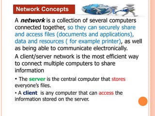 Network Concepts
A network is a collection of several computers
connected together, so they can securely share
and access files (documents and applications),
data and resources ( for example printer), as well
as being able to communicate electronically.
A client/server network is the most efficient way
to connect multiple computers to share
information
• The server is the central computer that stores
everyone’s files.
• A client is any computer that can access the
information stored on the server.
 