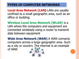 TYPES OF COMPUTER NETWORKS
Local Area Network (LAN) LANs are usually
confined to a small geographic area, such as an
office or building.
Wireless Local Area Network (WLAN) is a
LAN where the computers and equipment are
connected wirelessly-using a router to transmit
data between equipment
Wide Area Network (WAN) A WAN connects
computers across a large geographic area. Such
as a city or country. The internet is an example
of WAN
 