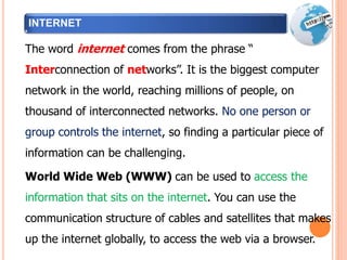 INTERNET
The word internet comes from the phrase “
Interconnection of networks”. It is the biggest computer
network in the world, reaching millions of people, on
thousand of interconnected networks. No one person or
group controls the internet, so finding a particular piece of
information can be challenging.
World Wide Web (WWW) can be used to access the
information that sits on the internet. You can use the
communication structure of cables and satellites that makes
up the internet globally, to access the web via a browser.
 