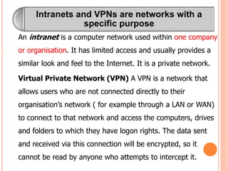 Intranets and VPNs are networks with a
specific purpose
An intranet is a computer network used within one company
or organisation. It has limited access and usually provides a
similar look and feel to the Internet. It is a private network.
Virtual Private Network (VPN) A VPN is a network that
allows users who are not connected directly to their
organisation’s network ( for example through a LAN or WAN)
to connect to that network and access the computers, drives
and folders to which they have logon rights. The data sent
and received via this connection will be encrypted, so it
cannot be read by anyone who attempts to intercept it.
 