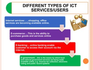 DIFFERENT TYPES OF ICT
SERVICES/USERS
Internet services:…..shopping, office
services are becoming available online.
E-commerce:…This is the ability to
purchase goods and services online
E-banking:…online banking enable
customer to access their account via the
internet.
E-government:…this is the means by which local
and national government services are being made
available online..e.g. revenue tax collection, electronic
voting and public record systems
 
