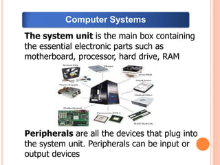 The system unit is the main box containing
the essential electronic parts such as
motherboard, processor, hard drive, RAM
Peripherals are all the devices that plug into
the system unit. Peripherals can be input or
output devices
Computer Systems
 
