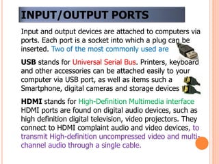 Input and output devices are attached to computers via
ports. Each port is a socket into which a plug can be
inserted. Two of the most commonly used are
USB stands for Universal Serial Bus. Printers, keyboard
and other accessories can be attached easily to your
computer via USB port, as well as items such a
Smartphone, digital cameras and storage devices.
HDMI stands for High-Definition Multimedia interface
HDMI ports are found on digital audio devices, such as
high definition digital television, video projectors. They
connect to HDMI complaint audio and video devices, to
transmit High-definition uncompressed video and multi-
channel audio through a single cable.
INPUT/OUTPUT PORTS
 