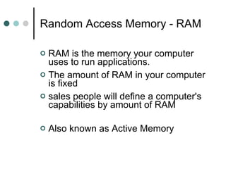 Random Access Memory - RAM RAM is the memory your computer uses to run applications.  The amount of RAM in your computer is fixed sales people will define a computer's capabilities by amount of RAM  Also known as Active Memory  