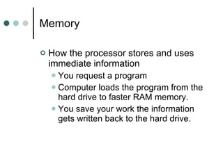 Memory  How the processor stores and uses immediate information  You request a program Computer loads the program from the hard drive to faster RAM memory.  You save your work the information gets written back to the hard drive. 