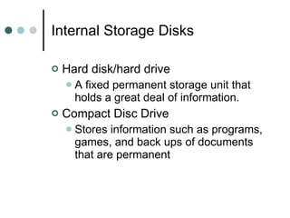 Internal Storage Disks Hard disk/hard drive  A fixed permanent storage unit that holds a great deal of information. Compact Disc Drive Stores information such as programs, games, and back ups of documents that are permanent 