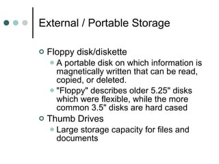 External / Portable Storage Floppy disk/diskette A portable disk on which information is magnetically written that can be read, copied, or deleted.  "Floppy" describes older 5.25" disks which were flexible, while the more common 3.5" disks are hard cased Thumb Drives Large storage capacity for files and documents 