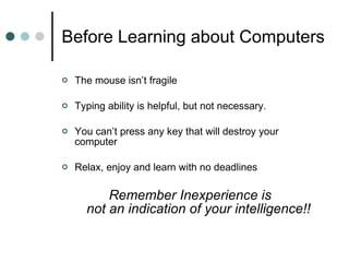 Before Learning about Computers The mouse isn’t fragile Typing ability is helpful, but not necessary. You can’t press any key that will destroy your computer Relax, enjoy and learn with no deadlines Remember Inexperience is  not an indication of your intelligence!! 