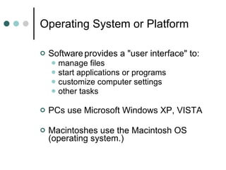 Operating System or Platform Software   provides a "user interface" to: manage files start applications or programs customize computer settings other tasks PCs use Microsoft Windows XP, VISTA Macintoshes use the Macintosh OS (operating system.) 