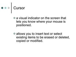 Cursor a visual indicator on the screen that lets you know where your mouse is positioned.  allows you to insert text or select existing items to be erased or deleted, copied or modified. 