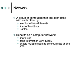 Network A group of computers that are connected with each other by:  telephone lines (Internet) fiber-optic cables Cables Benefits on a computer network: share files send information very quickly enable multiple users to communicate at one time. 