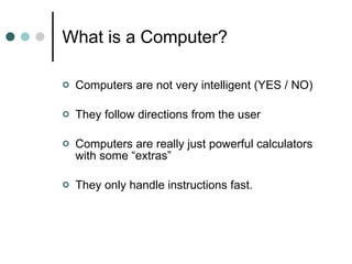 What is a Computer? Computers are not very intelligent (YES / NO) They follow directions from the user Computers are really just powerful calculators with some “extras” They only handle instructions fast.  