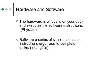 Hardware and Software  The hardware is what sits on your desk and executes the software instructions.  (Physical) Software a series of simple computer instructions organized to complete tasks. (Intangible) 
