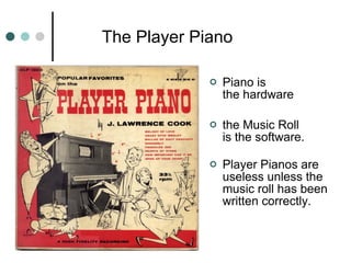   The Player Piano  Piano is  the hardware  the Music Roll  is the software. Player Pianos are useless unless the music roll has been written correctly. 