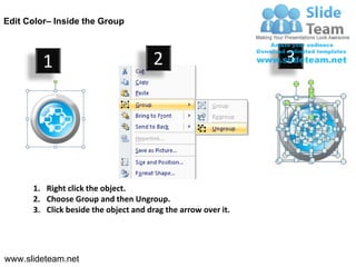 Edit Color– Inside the Group



         1                            2                        3




      1. Right click the object.
      2. Choose Group and then Ungroup.
      3. Click beside the object and drag the arrow over it.




www.slideteam.net
 