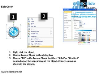 Edit Color
                                                                            3

         1                           2




      1. Right click the object
      2. Choose Format Shape in the dialog box
      3. Choose “Fill” in the Format Shape box then “Solid” or “Gradient”
         depending on the appearance of the object. Change colour as
         shown in the picture.


www.slideteam.net
 
