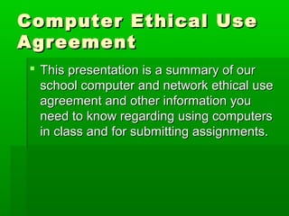 Computer Ethical UseComputer Ethical Use
AgreementAgreement
 This presentation is a summary of ourThis presentation is a summary of our
school computer and network ethical useschool computer and network ethical use
agreement and other information youagreement and other information you
need to know regarding using computersneed to know regarding using computers
in class and for submitting assignments.in class and for submitting assignments.
 