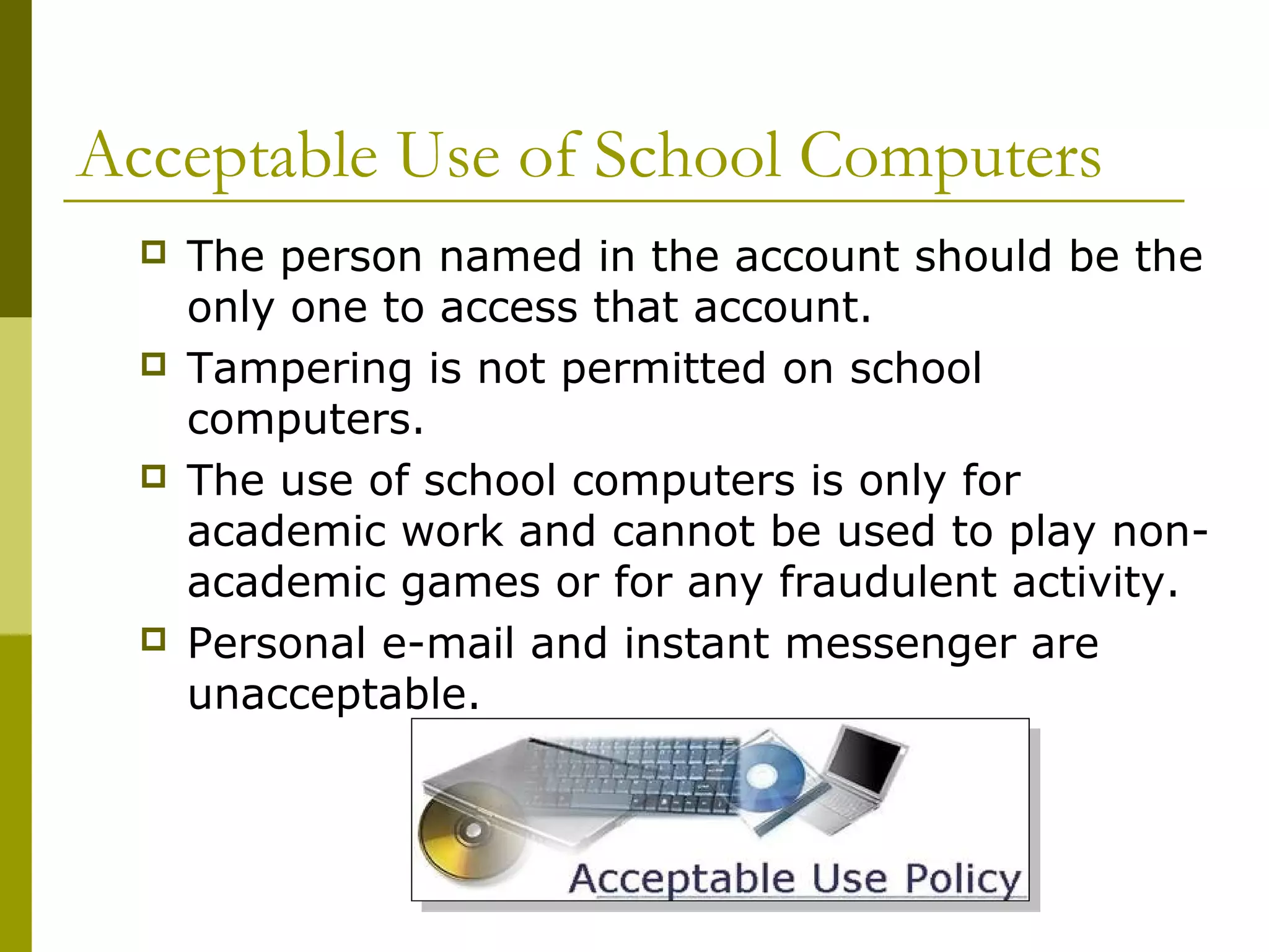 Acceptable Use of School Computers
     The person named in the account should be the
      only one to access that account.
     Tampering is not permitted on school
      computers.
     The use of school computers is only for
      academic work and cannot be used to play non-
      academic games or for any fraudulent activity.
     Personal e-mail and instant messenger are
      unacceptable.
 