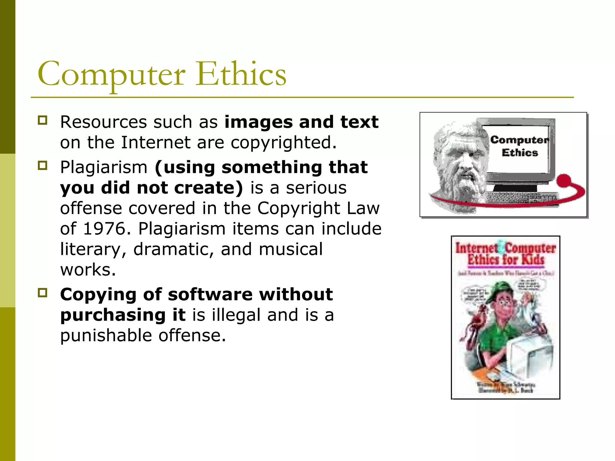 Computer Ethics
   Resources such as images and text
    on the Internet are copyrighted.
   Plagiarism (using something that
    you did not create) is a serious
    offense covered in the Copyright Law
    of 1976. Plagiarism items can include
    literary, dramatic, and musical
    works.
   Copying of software without
    purchasing it is illegal and is a
    punishable offense.
 