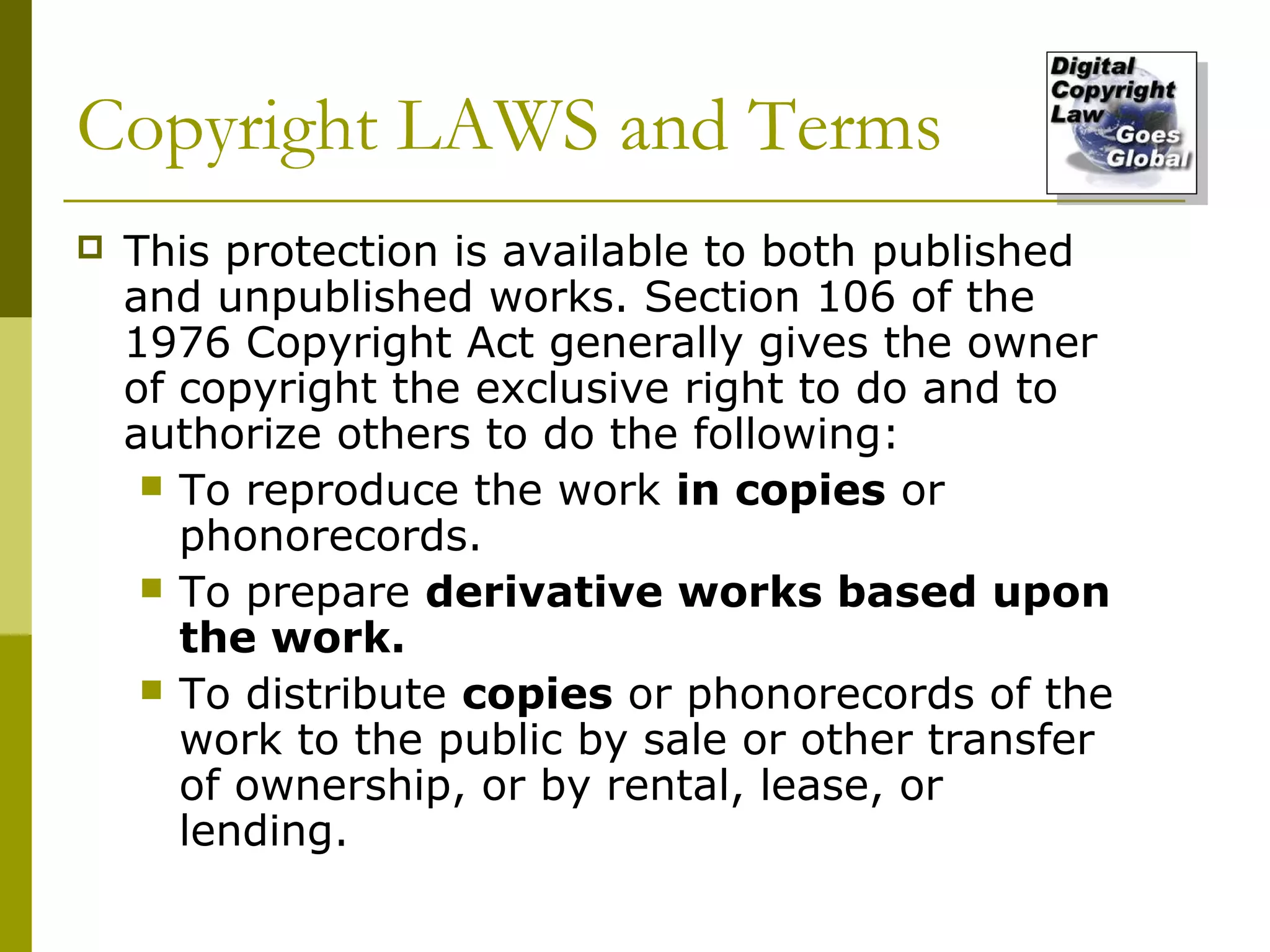 Copyright LAWS and Terms
   This protection is available to both published
    and unpublished works. Section 106 of the
    1976 Copyright Act generally gives the owner
    of copyright the exclusive right to do and to
    authorize others to do the following:
      To reproduce the work in copies or
       phonorecords.
      To prepare derivative works based upon
       the work.
      To distribute copies or phonorecords of the
       work to the public by sale or other transfer
       of ownership, or by rental, lease, or
       lending.
 