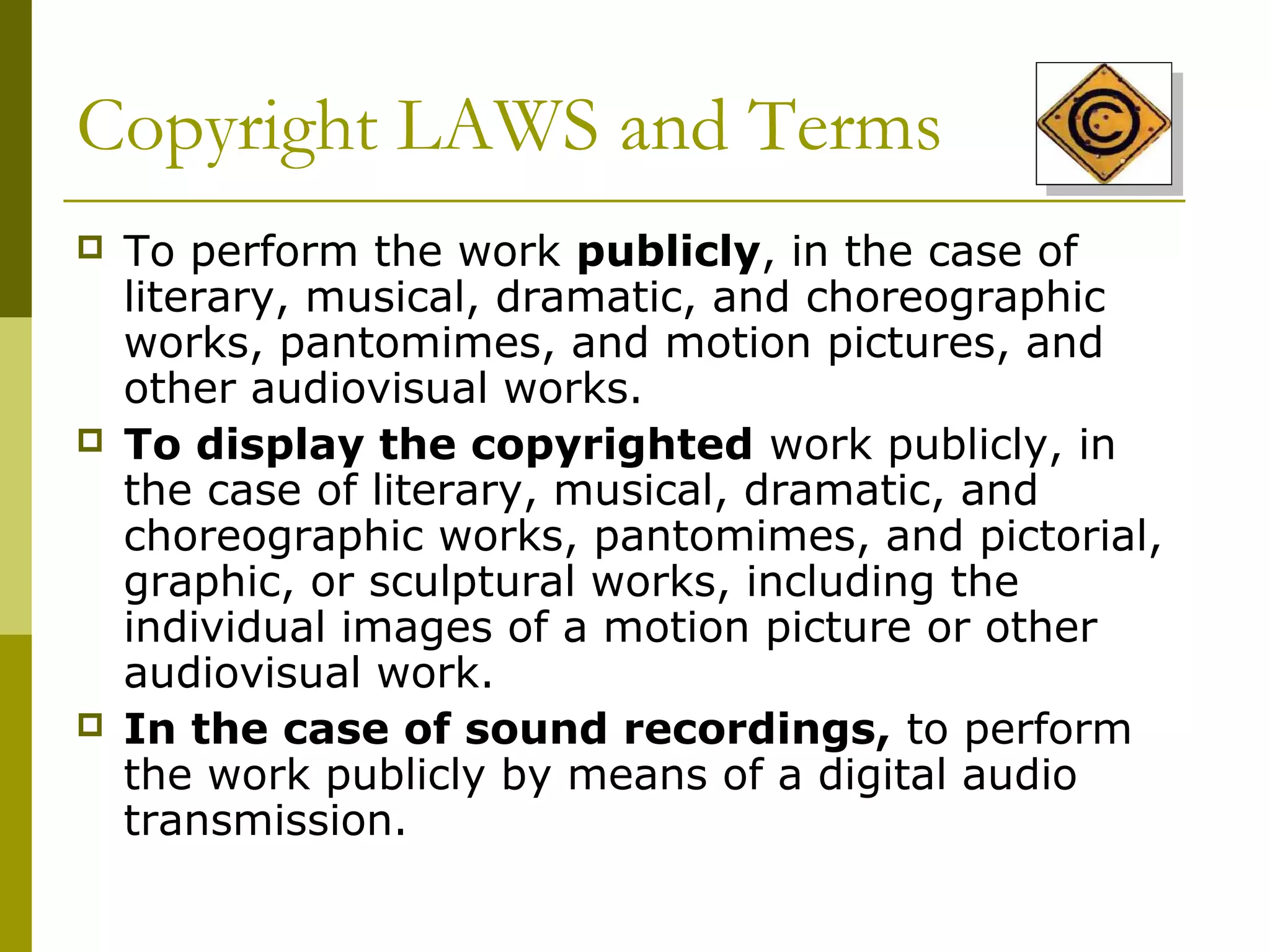 Copyright LAWS and Terms
   To perform the work publicly, in the case of
    literary, musical, dramatic, and choreographic
    works, pantomimes, and motion pictures, and
    other audiovisual works.
   To display the copyrighted work publicly, in
    the case of literary, musical, dramatic, and
    choreographic works, pantomimes, and pictorial,
    graphic, or sculptural works, including the
    individual images of a motion picture or other
    audiovisual work.
   In the case of sound recordings, to perform
    the work publicly by means of a digital audio
    transmission.
 