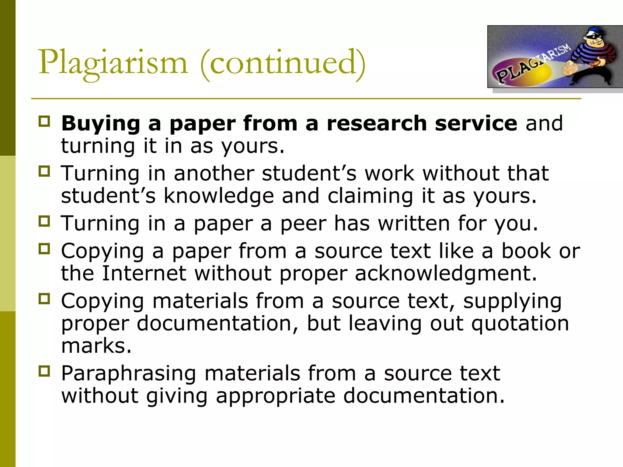 Plagiarism (continued)
   Buying a paper from a research service and
    turning it in as yours.
   Turning in another student’s work without that
    student’s knowledge and claiming it as yours.
   Turning in a paper a peer has written for you.
   Copying a paper from a source text like a book or
    the Internet without proper acknowledgment.
   Copying materials from a source text, supplying
    proper documentation, but leaving out quotation
    marks.
   Paraphrasing materials from a source text
    without giving appropriate documentation.
 