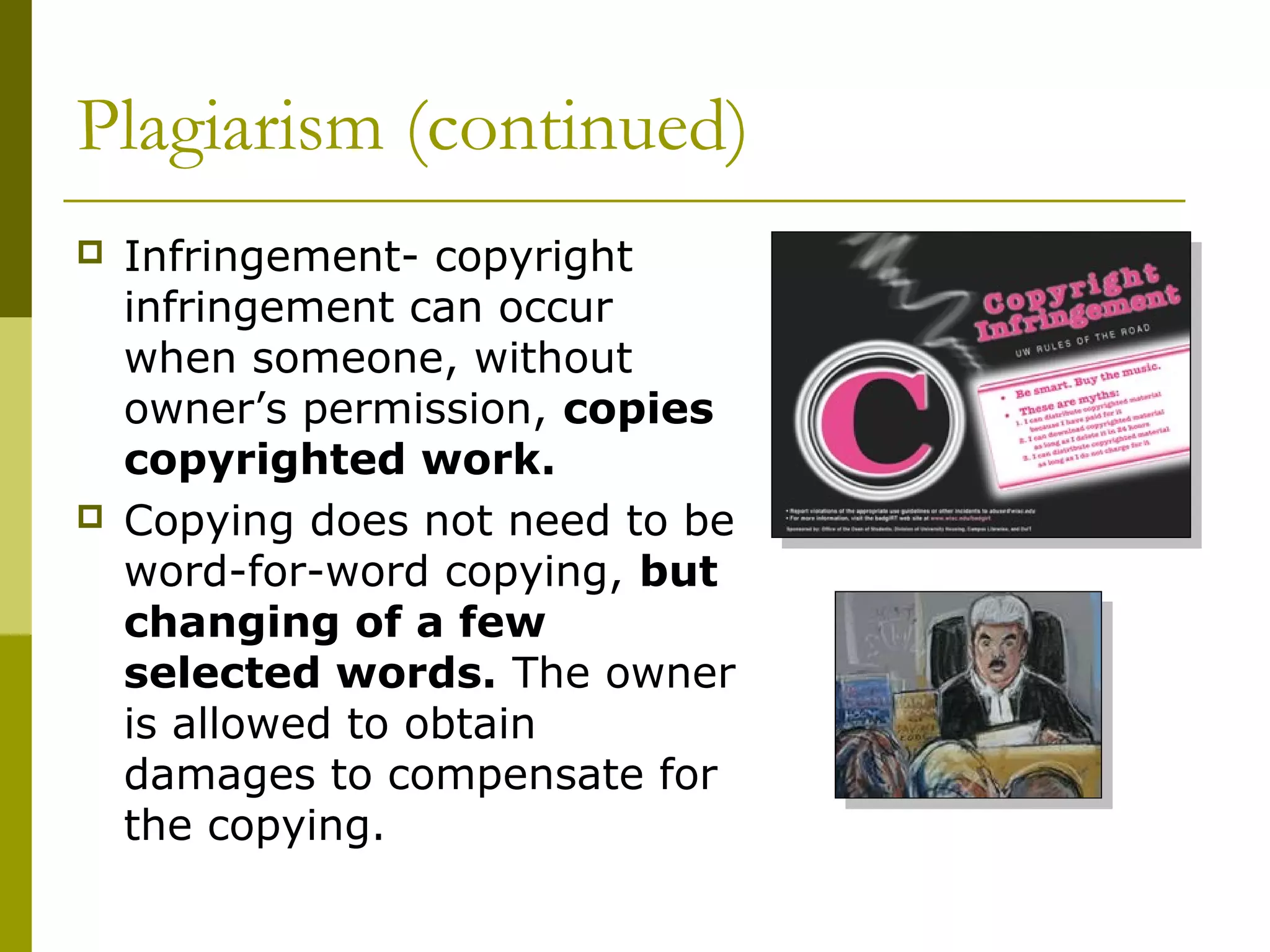 Plagiarism (continued)
   Infringement- copyright
    infringement can occur
    when someone, without
    owner’s permission, copies
    copyrighted work.
   Copying does not need to be
    word-for-word copying, but
    changing of a few
    selected words. The owner
    is allowed to obtain
    damages to compensate for
    the copying.
 