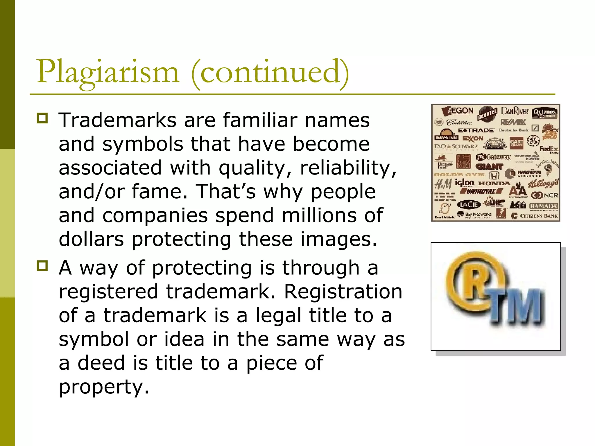 Plagiarism (continued)
   Trademarks are familiar names
    and symbols that have become
    associated with quality, reliability,
    and/or fame. That’s why people
    and companies spend millions of
    dollars protecting these images.
   A way of protecting is through a
    registered trademark. Registration
    of a trademark is a legal title to a
    symbol or idea in the same way as
    a deed is title to a piece of
    property.
 