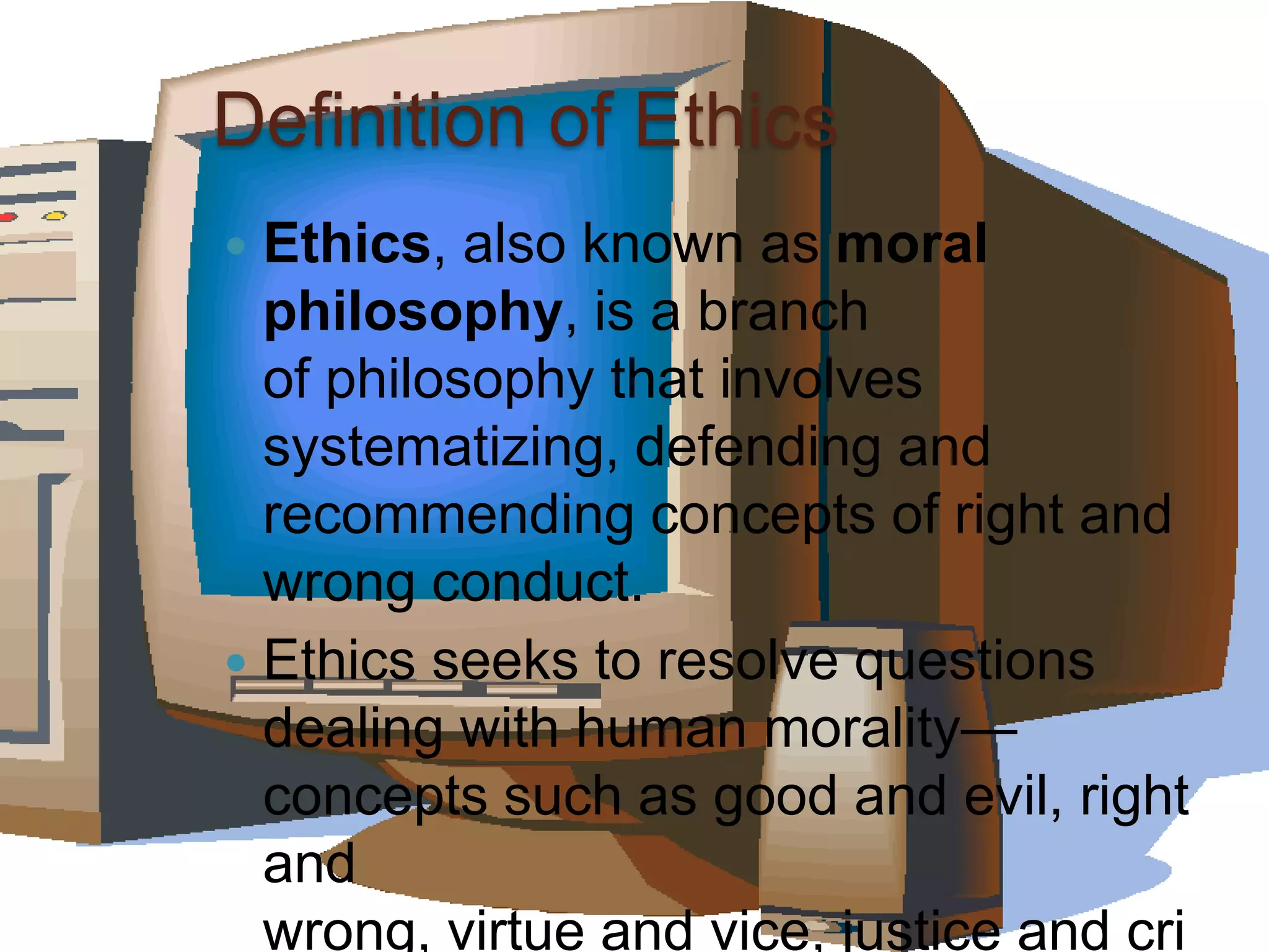 Definition of Ethics
Ethics, also known as moral
philosophy, is a branch
of philosophy that involves
systematizing, defending and
recommending concepts of right and
wrong conduct.
Ethics seeks to resolve questions
dealing with human morality—
concepts such as good and evil, right
and
wrong, virtue and vice, justice and cri