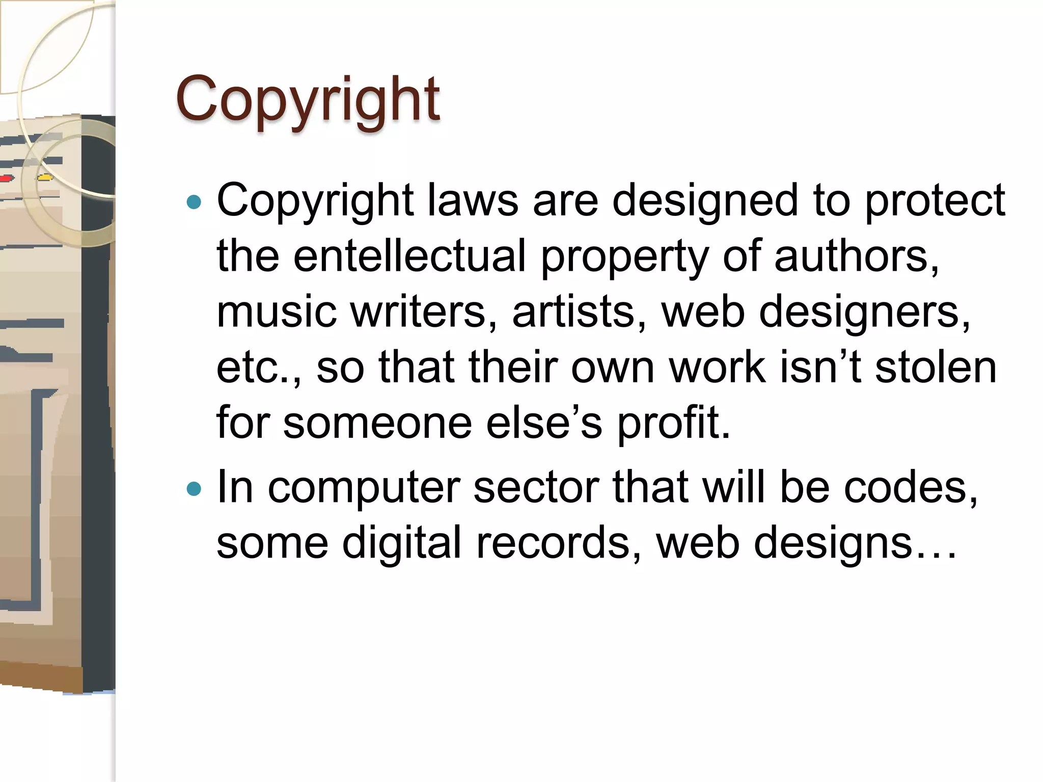 Copyright
Copyright laws are designed to protect
the entellectual property of authors,
music writers, artists, web designers,
etc., so that their own work isn’t stolen
for someone else’s profit.
In computer sector that will be codes,
some digital records, web designs…