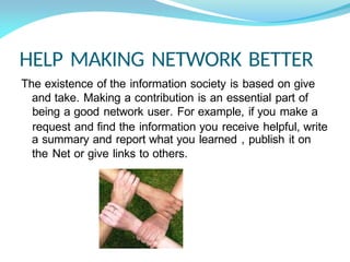 HELP MAKING NETWORK BETTER
The existence of the information society is based on give
and take. Making a contribution is an essential part of
being a good network user. For example, if you make a
request and find the information you receive helpful, write
a summary and report what you learned , publish it on
the Net or give links to others.
 