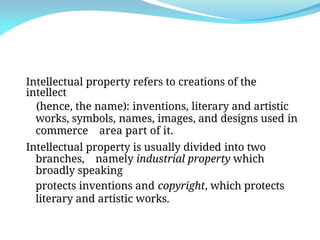 Intellectual property refers to creations of the
intellect
(hence, the name): inventions, literary and artistic
works, symbols, names, images, and designs used in
commerce area part of it.
Intellectual property is usually divided into two
branches, namely industrial property which
broadly speaking
protects inventions and copyright, which protects
literary and artistic works.
 