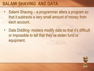 SALAMI SHAVING AND DATA 
• Salami Shaving – a programmer alters a program so 
that it subtracts a very small amount of money from 
each account. 
• Data Diddling- insiders modify data so that it’s difficult 
or impossible to tell that they’ve stolen fund or 
equipment. 
 