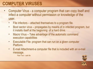 COMPUTER VIRUSES 
• Computer Virus - a computer program that can copy itself and 
infect a computer without permission or knowledge of the 
user. 
• File infectors – attached themselves to a program file. 
• Boot sector virus – propagates by means of in infected program, but 
it installs itself at the beginning of a hard drive. 
• Macro Virus – Take advantage of the automatic command 
execution capabilities 
• Executable File- program that can run on a given computer 
Platform. 
• E-mail Attachment-a computer file that is included with an e-mail 
message. 
Plain Text – safe file 
 