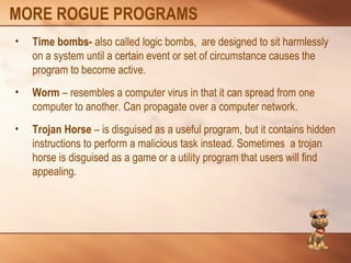 MORE ROGUE PROGRAMS 
• Time bombs- also called logic bombs, are designed to sit harmlessly 
on a system until a certain event or set of circumstance causes the 
program to become active. 
• Worm – resembles a computer virus in that it can spread from one 
computer to another. Can propagate over a computer network. 
• Trojan Horse – is disguised as a useful program, but it contains hidden 
instructions to perform a malicious task instead. Sometimes a trojan 
horse is disguised as a game or a utility program that users will find 
appealing. 
 
