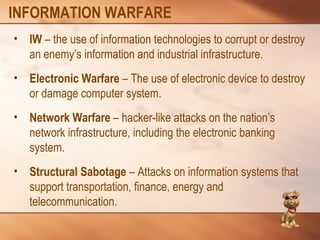 INFORMATION WARFARE 
• IW – the use of information technologies to corrupt or destroy 
an enemy’s information and industrial infrastructure. 
• Electronic Warfare – The use of electronic device to destroy 
or damage computer system. 
• Network Warfare – hacker-like attacks on the nation’s 
network infrastructure, including the electronic banking 
system. 
• Structural Sabotage – Attacks on information systems that 
support transportation, finance, energy and 
telecommunication. 
 