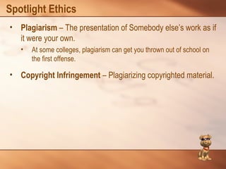 Spotlight Ethics 
• Plagiarism – The presentation of Somebody else’s work as if 
it were your own. 
• At some colleges, plagiarism can get you thrown out of school on 
the first offense. 
• Copyright Infringement – Plagiarizing copyrighted material. 
 