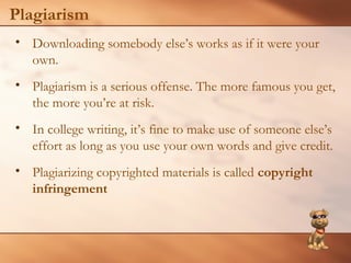 Plagiarism 
• Downloading somebody else’s works as if it were your 
own. 
• Plagiarism is a serious offense. The more famous you get, 
the more you’re at risk. 
• In college writing, it’s fine to make use of someone else’s 
effort as long as you use your own words and give credit. 
• Plagiarizing copyrighted materials is called copyright 
infringement 
 