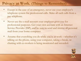 Privacy at Work. (Things to Remember) 
• Except in the case of an emergency, never use your employer’s 
telephone system for professional calls. Make all such calls from a 
pay telephone. 
• Never use the e-mail account your employer gives you for 
professional purposes. Get your own account with an Internet 
Service Provider (ISP), and be sure to send and receive all personal 
mail from your home computer. 
• Assume that everything you do while you’re at work – whether it’s 
talking on the phone, using your computer, taking a break, or 
chatting with co-workers is being monitored and recorded. 
 