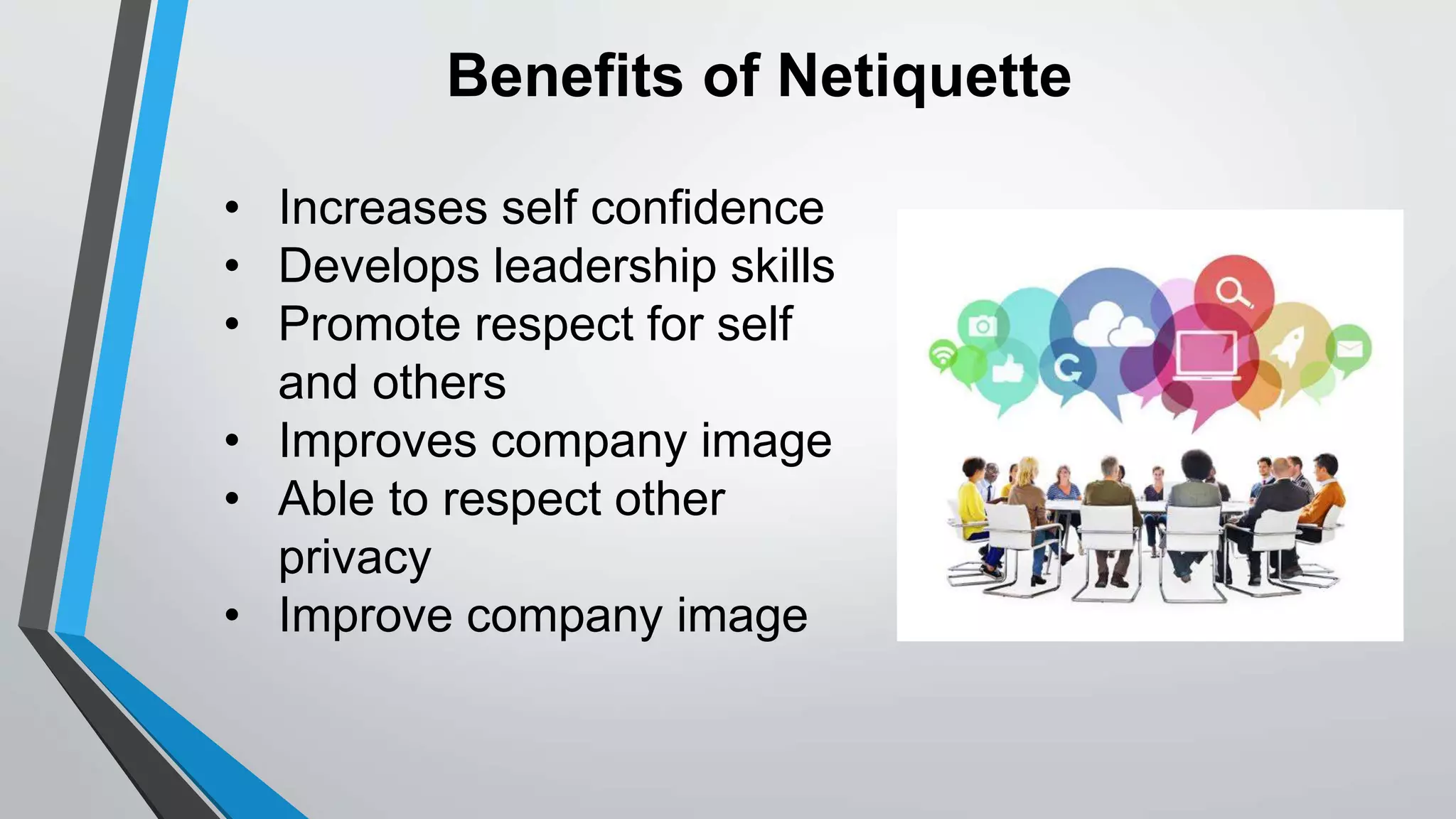 Benefits of Netiquette
• Increases self confidence
• Develops leadership skills
• Promote respect for self
and others
• Improves company image
• Able to respect other
privacy
• Improve company image
 