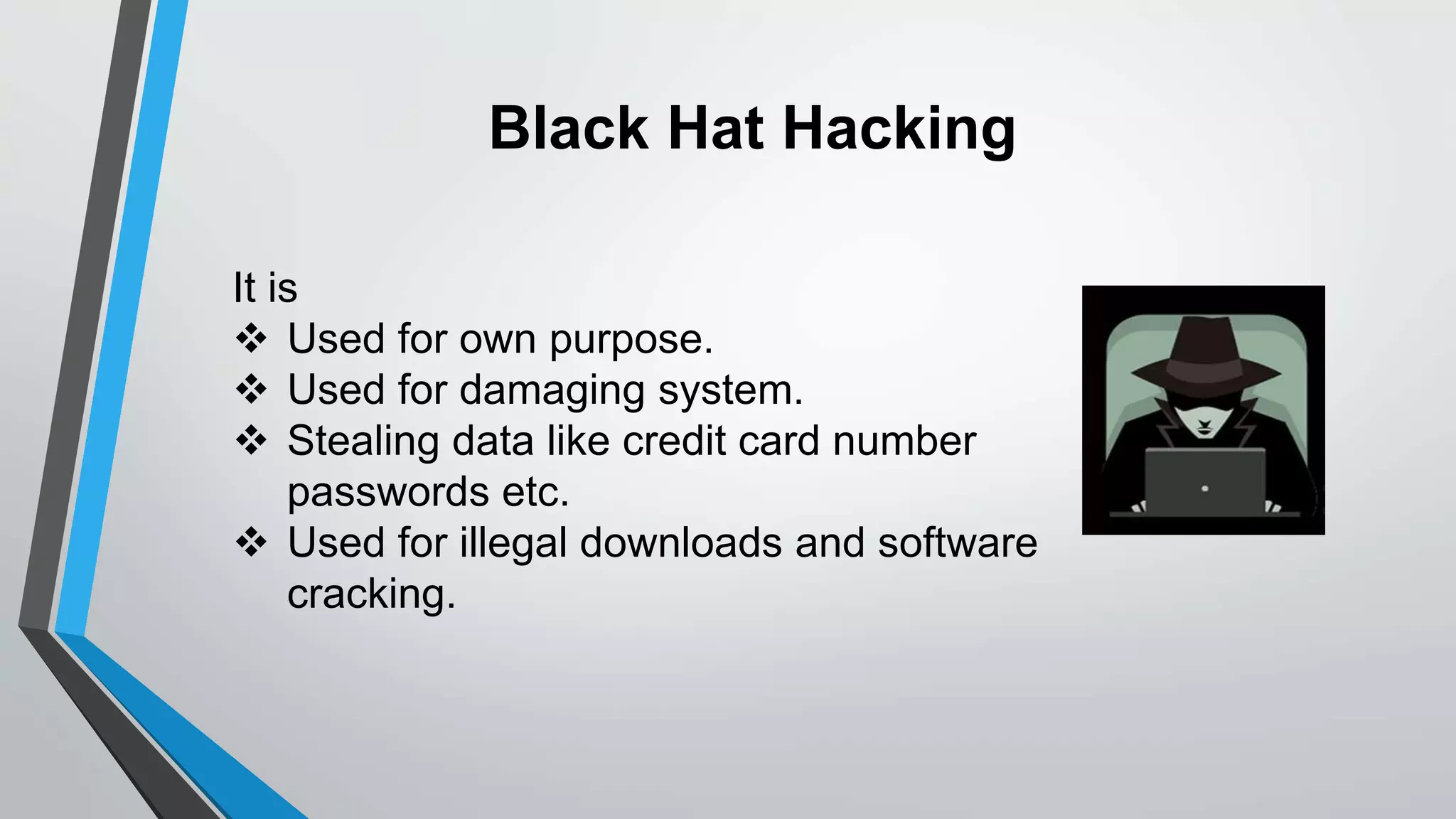 Black Hat Hacking
It is
 Used for own purpose.
 Used for damaging system.
 Stealing data like credit card number
passwords etc.
 Used for illegal downloads and software
cracking.
 