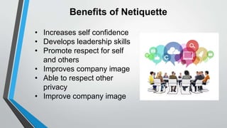 Benefits of Netiquette
• Increases self confidence
• Develops leadership skills
• Promote respect for self
and others
• Improves company image
• Able to respect other
privacy
• Improve company image
 