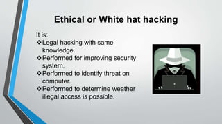 Ethical or White hat hacking
It is:
Legal hacking with same
knowledge.
Performed for improving security
system.
Performed to identify threat on
computer.
Performed to determine weather
illegal access is possible.
 
