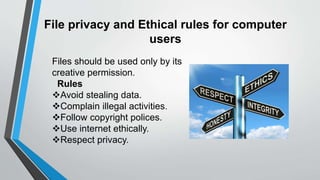 File privacy and Ethical rules for computer
users
Files should be used only by its
creative permission.
Rules
Avoid stealing data.
Complain illegal activities.
Follow copyright polices.
Use internet ethically.
Respect privacy.
 