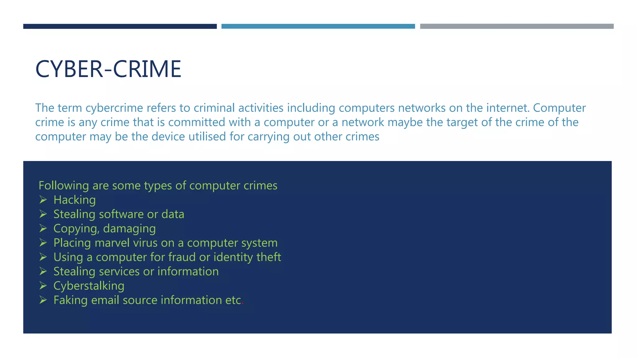 CYBER-CRIME
The term cybercrime refers to criminal activities including computers networks on the internet. Computer
crime is any crime that is committed with a computer or a network maybe the target of the crime of the
computer may be the device utilised for carrying out other crimes
Following are some types of computer crimes
 Hacking
 Stealing software or data
 Copying, damaging
 Placing marvel virus on a computer system
 Using a computer for fraud or identity theft
 Stealing services or information
 Cyberstalking
 Faking email source information etc.
 