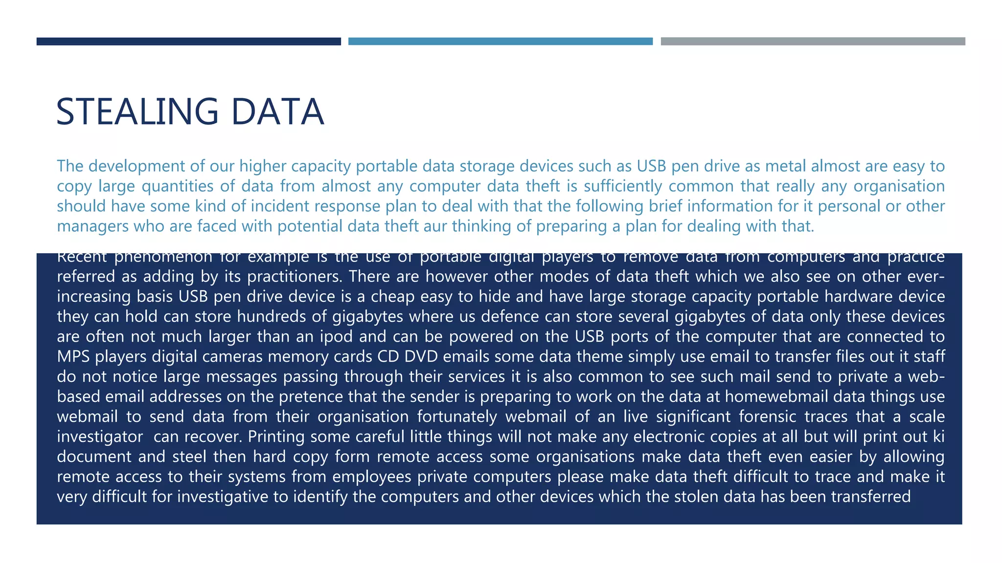 STEALING DATA
The development of our higher capacity portable data storage devices such as USB pen drive as metal almost are easy to
copy large quantities of data from almost any computer data theft is sufficiently common that really any organisation
should have some kind of incident response plan to deal with that the following brief information for it personal or other
managers who are faced with potential data theft aur thinking of preparing a plan for dealing with that.
Recent phenomenon for example is the use of portable digital players to remove data from computers and practice
referred as adding by its practitioners. There are however other modes of data theft which we also see on other ever-
increasing basis USB pen drive device is a cheap easy to hide and have large storage capacity portable hardware device
they can hold can store hundreds of gigabytes where us defence can store several gigabytes of data only these devices
are often not much larger than an ipod and can be powered on the USB ports of the computer that are connected to
MPS players digital cameras memory cards CD DVD emails some data theme simply use email to transfer files out it staff
do not notice large messages passing through their services it is also common to see such mail send to private a web-
based email addresses on the pretence that the sender is preparing to work on the data at homewebmail data things use
webmail to send data from their organisation fortunately webmail of an live significant forensic traces that a scale
investigator can recover. Printing some careful little things will not make any electronic copies at all but will print out ki
document and steel then hard copy form remote access some organisations make data theft even easier by allowing
remote access to their systems from employees private computers please make data theft difficult to trace and make it
very difficult for investigative to identify the computers and other devices which the stolen data has been transferred
 
